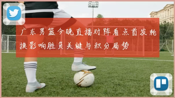 广东男篮今晚直播对阵看点首发轮换影响胜负关键与积分局势