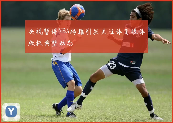 央视暂停NBA转播引发关注体育媒体版权调整动态