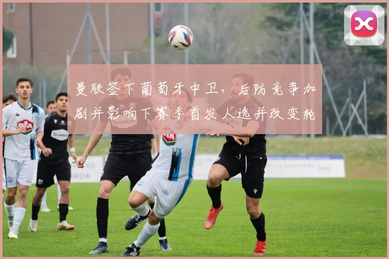 曼联签下葡萄牙中卫，后防竞争加剧并影响下赛季首发人选并改变轮换策略