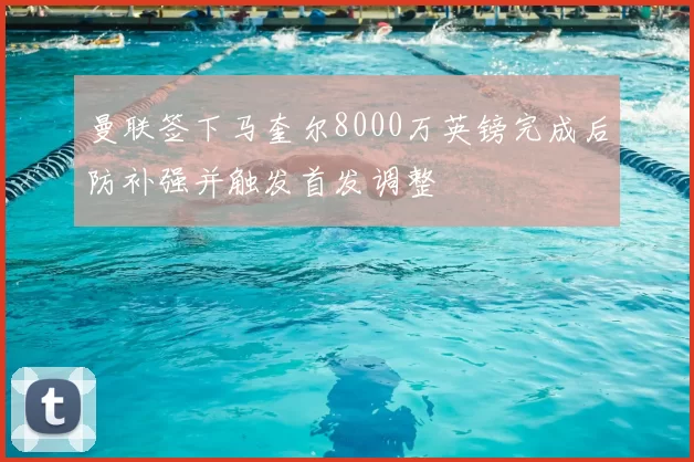 曼联签下马奎尔8000万英镑完成后防补强并触发首发调整