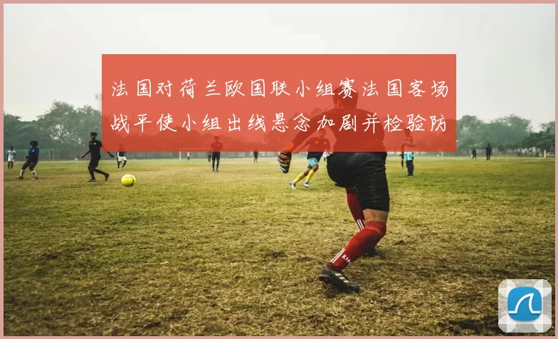 法国对荷兰欧国联小组赛法国客场战平使小组出线悬念加剧并检验防线