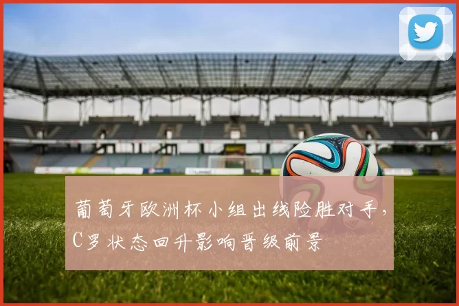 葡萄牙欧洲杯小组出线险胜对手，C罗状态回升影响晋级前景