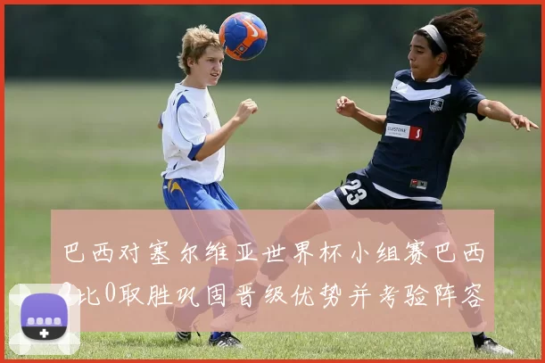 巴西对塞尔维亚世界杯小组赛巴西2比0取胜巩固晋级优势并考验阵容深度