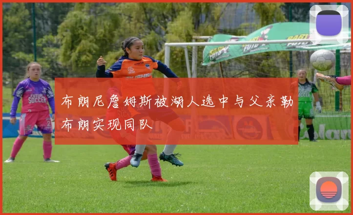 布朗尼詹姆斯被湖人选中与父亲勒布朗实现同队