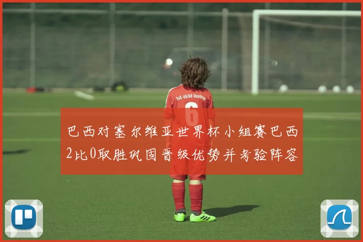 巴西对塞尔维亚世界杯小组赛巴西2比0取胜巩固晋级优势并考验阵容深度