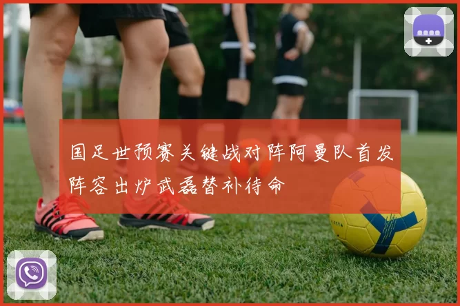 国足世预赛关键战对阵阿曼队首发阵容出炉武磊替补待命