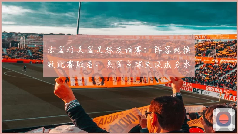 法国对美国足球友谊赛：阵容轮换致比赛胶着，美国点球失误成分水岭