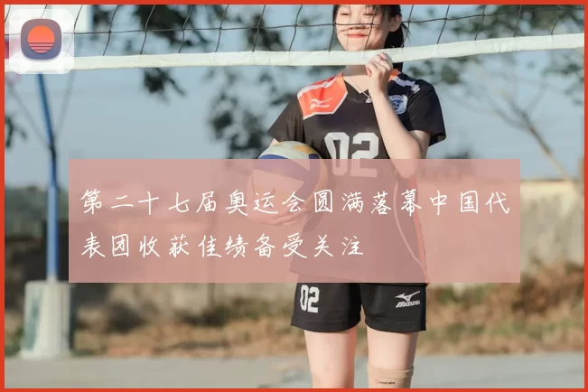 第二十七届奥运会圆满落幕中国代表团收获佳绩备受关注