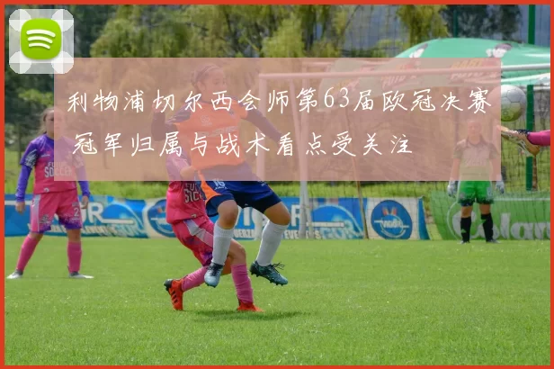 利物浦切尔西会师第63届欧冠决赛 冠军归属与战术看点受关注