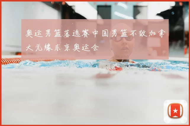 奥运男篮落选赛中国男篮不敌加拿大无缘东京奥运会