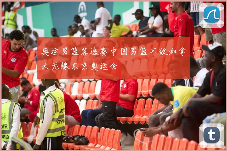 奥运男篮落选赛中国男篮不敌加拿大无缘东京奥运会