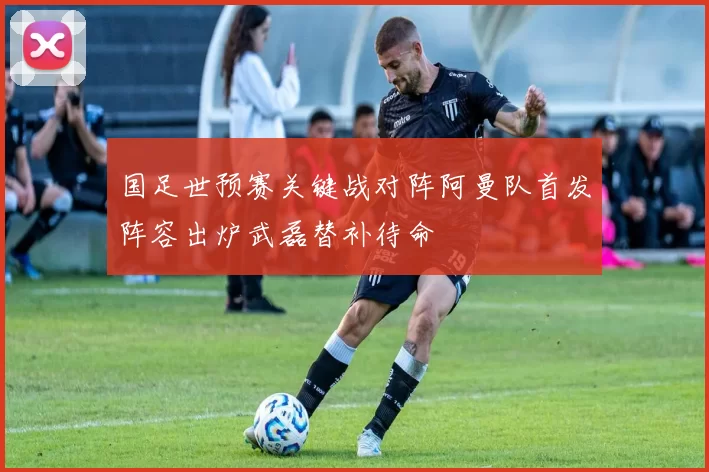 国足世预赛关键战对阵阿曼队首发阵容出炉武磊替补待命