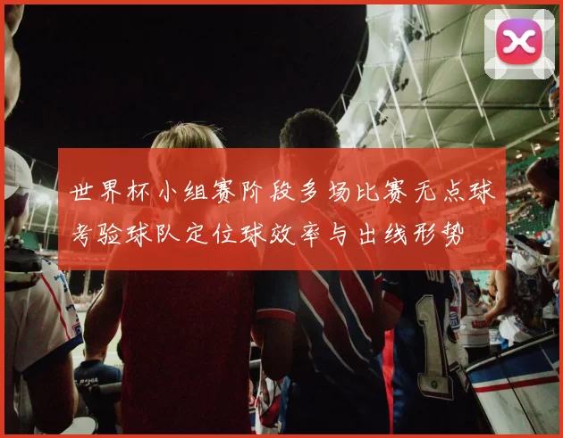 世界杯小组赛阶段多场比赛无点球考验球队定位球效率与出线形势
