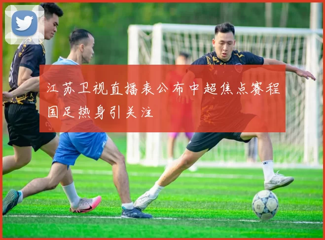 江苏卫视直播表公布中超焦点赛程国足热身引关注