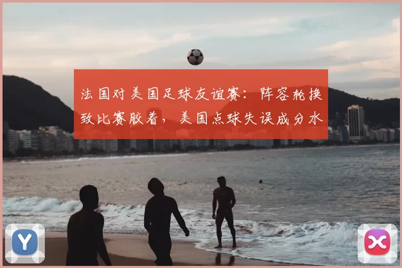 法国对美国足球友谊赛：阵容轮换致比赛胶着，美国点球失误成分水岭