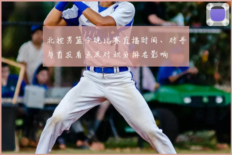 北控男篮今晚比赛直播时间、对手与首发看点及对积分排名影响