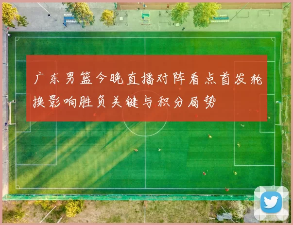 广东男篮今晚直播对阵看点首发轮换影响胜负关键与积分局势